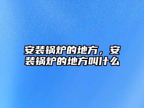 安裝鍋爐的地方，安裝鍋爐的地方叫什么