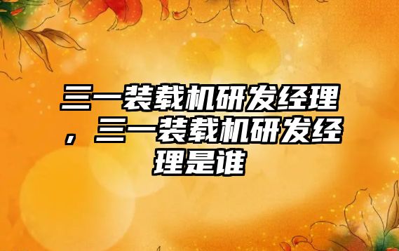 三一裝載機研發(fā)經理，三一裝載機研發(fā)經理是誰