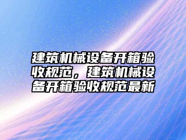 建筑機械設(shè)備開箱驗收規(guī)范，建筑機械設(shè)備開箱驗收規(guī)范最新