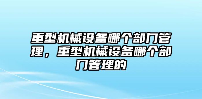 重型機械設(shè)備哪個部門管理，重型機械設(shè)備哪個部門管理的