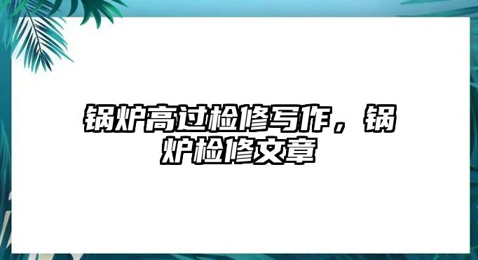 鍋爐高過檢修寫作，鍋爐檢修文章