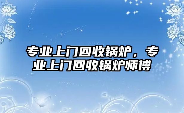 專業(yè)上門回收鍋爐，專業(yè)上門回收鍋爐師傅