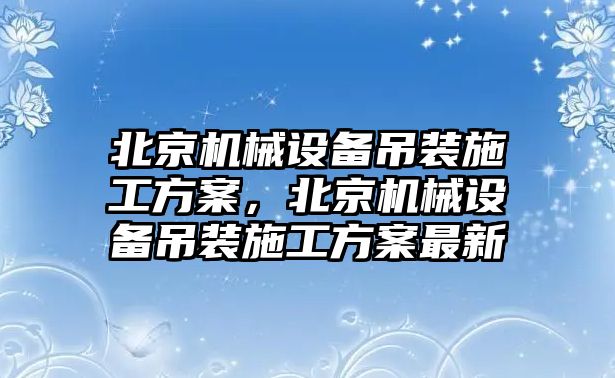 北京機械設(shè)備吊裝施工方案，北京機械設(shè)備吊裝施工方案最新