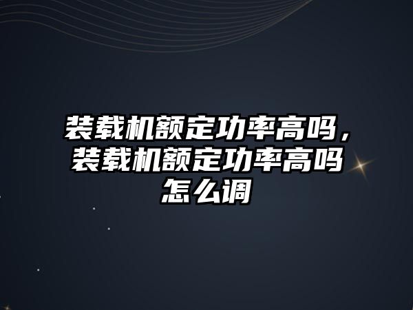 裝載機額定功率高嗎，裝載機額定功率高嗎怎么調(diào)