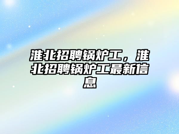 淮北招聘鍋爐工，淮北招聘鍋爐工最新信息