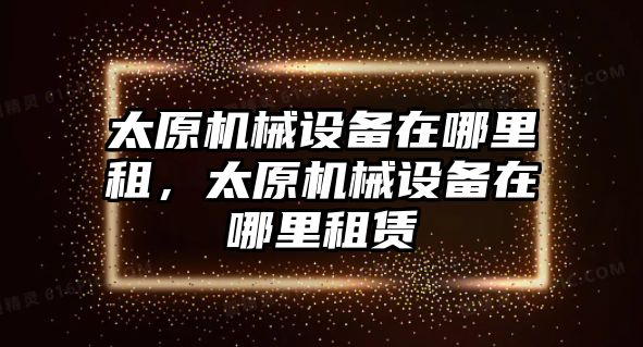 太原機械設(shè)備在哪里租，太原機械設(shè)備在哪里租賃