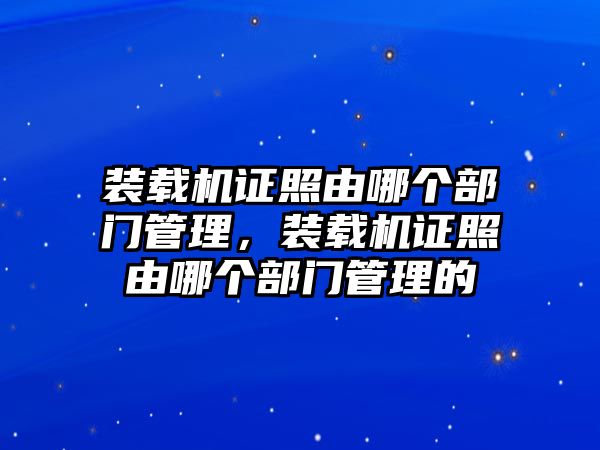 裝載機(jī)證照由哪個(gè)部門管理，裝載機(jī)證照由哪個(gè)部門管理的