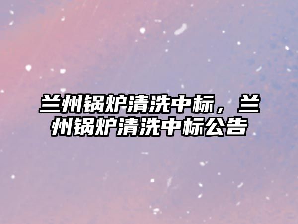 蘭州鍋爐清洗中標，蘭州鍋爐清洗中標公告