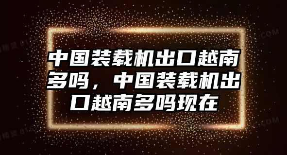 中國裝載機(jī)出口越南多嗎，中國裝載機(jī)出口越南多嗎現(xiàn)在