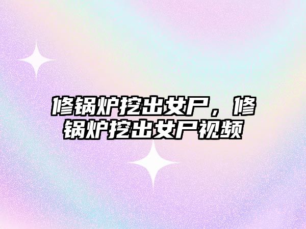 修鍋爐挖出女尸，修鍋爐挖出女尸視頻