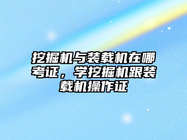 挖掘機與裝載機在哪考證，學挖掘機跟裝載機操作證