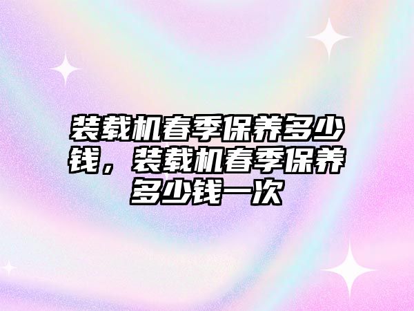 裝載機(jī)春季保養(yǎng)多少錢，裝載機(jī)春季保養(yǎng)多少錢一次