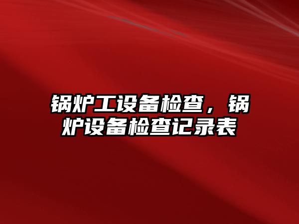 鍋爐工設(shè)備檢查，鍋爐設(shè)備檢查記錄表