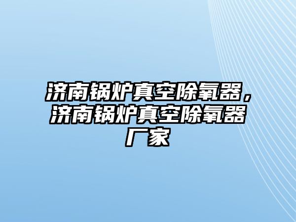 濟(jì)南鍋爐真空除氧器，濟(jì)南鍋爐真空除氧器廠家