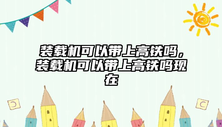 裝載機(jī)可以帶上高鐵嗎，裝載機(jī)可以帶上高鐵嗎現(xiàn)在