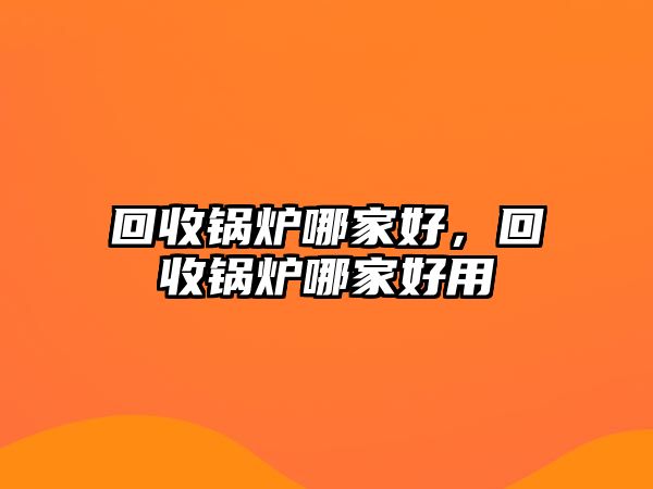 回收鍋爐哪家好，回收鍋爐哪家好用