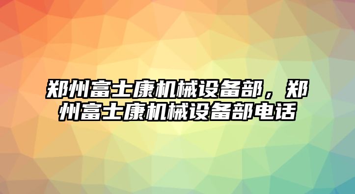 鄭州富士康機(jī)械設(shè)備部，鄭州富士康機(jī)械設(shè)備部電話