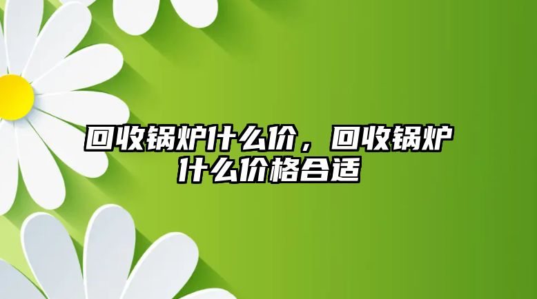 回收鍋爐什么價(jià)，回收鍋爐什么價(jià)格合適