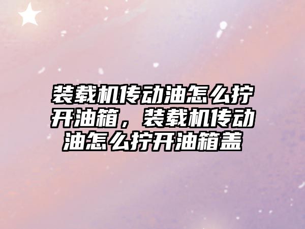 裝載機傳動油怎么擰開油箱，裝載機傳動油怎么擰開油箱蓋