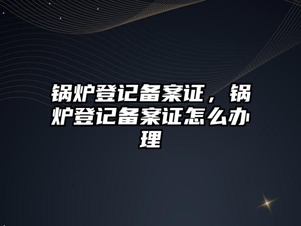 鍋爐登記備案證，鍋爐登記備案證怎么辦理