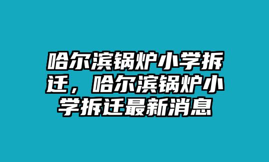 哈爾濱鍋爐小學(xué)拆遷，哈爾濱鍋爐小學(xué)拆遷最新消息