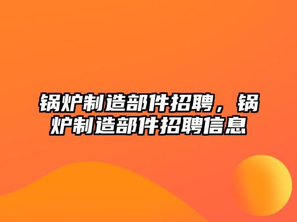 鍋爐制造部件招聘，鍋爐制造部件招聘信息