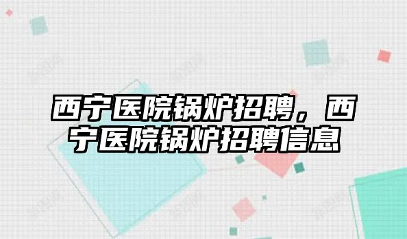 西寧醫(yī)院鍋爐招聘，西寧醫(yī)院鍋爐招聘信息