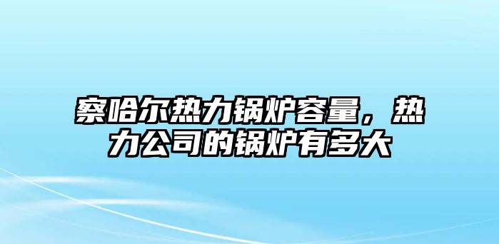 察哈爾熱力鍋爐容量，熱力公司的鍋爐有多大