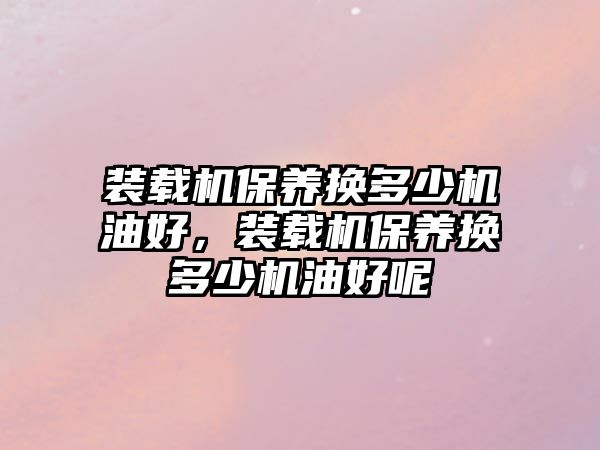 裝載機(jī)保養(yǎng)換多少機(jī)油好，裝載機(jī)保養(yǎng)換多少機(jī)油好呢