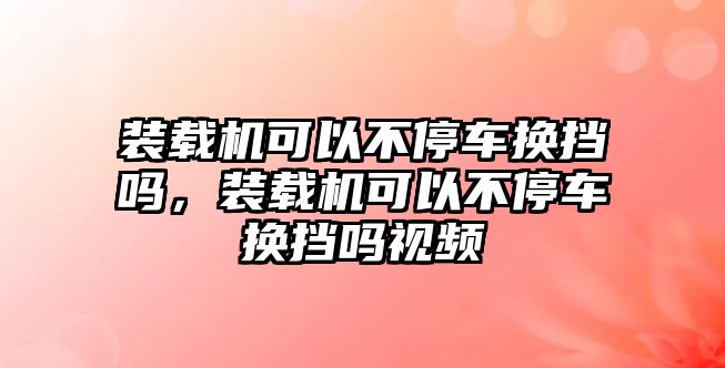 裝載機可以不停車換擋嗎，裝載機可以不停車換擋嗎視頻