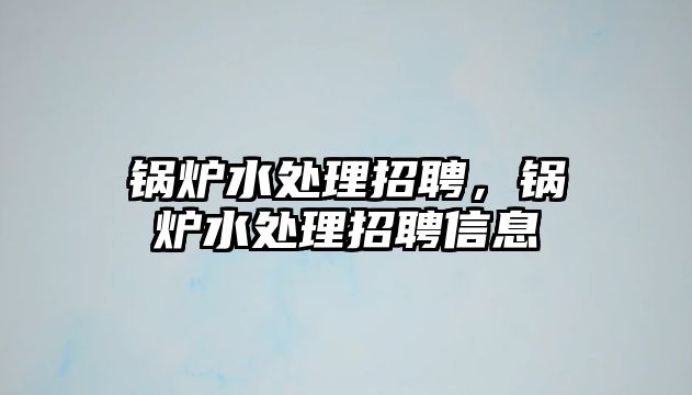 鍋爐水處理招聘，鍋爐水處理招聘信息