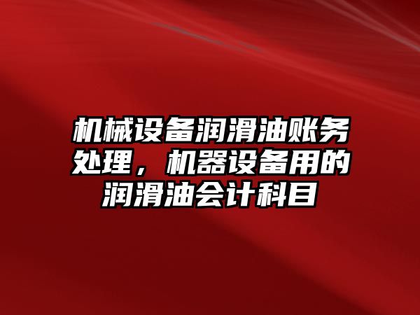 機械設備潤滑油賬務處理，機器設備用的潤滑油會計科目