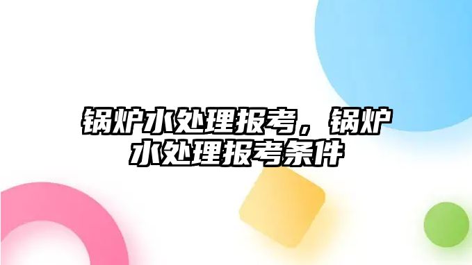 鍋爐水處理報(bào)考，鍋爐水處理報(bào)考條件