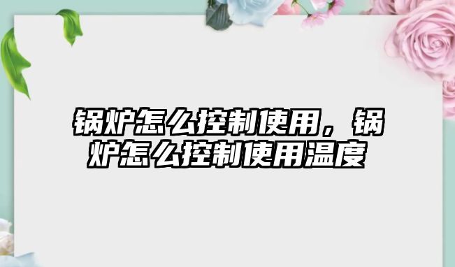 鍋爐怎么控制使用，鍋爐怎么控制使用溫度