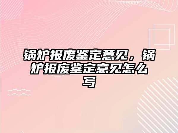 鍋爐報廢鑒定意見，鍋爐報廢鑒定意見怎么寫