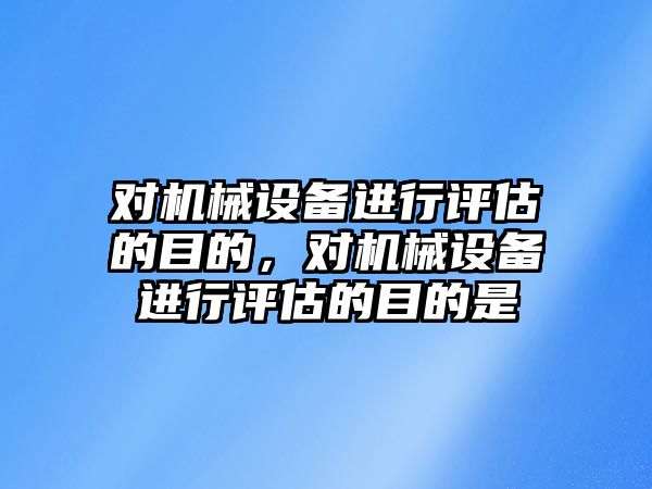 對機械設備進行評估的目的，對機械設備進行評估的目的是