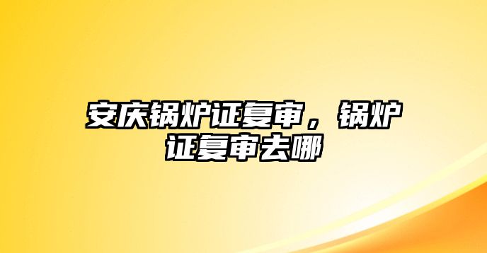 安慶鍋爐證復(fù)審，鍋爐證復(fù)審去哪