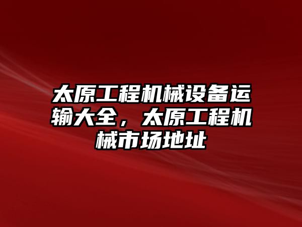 太原工程機(jī)械設(shè)備運(yùn)輸大全，太原工程機(jī)械市場(chǎng)地址